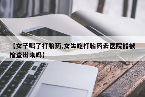 正品打胎药专卖微信【女子喝了打胎药,女生吃打胎药去医院能被检查出来吗】