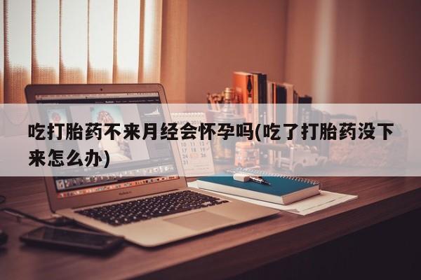 正品打胎药专卖微信吃打胎药不来月经会怀孕吗(吃了打胎药没下来怎么办)