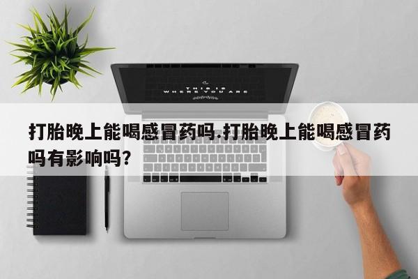 正品打胎药专卖微信打胎晚上能喝感冒药吗.打胎晚上能喝感冒药吗有影响吗？