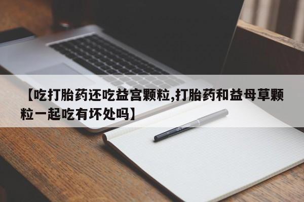 正品打胎药专卖微信【吃打胎药还吃益宫颗粒,打胎药和益母草颗粒一起吃有坏处吗】