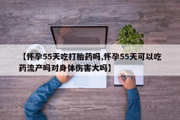 正品打胎药专卖微信【怀孕55天吃打胎药吗,怀孕55天可以吃药流产吗对身体伤害大吗】