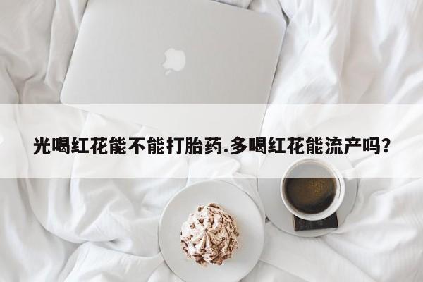 正品打胎药专卖微信光喝红花能不能打胎药.多喝红花能流产吗？