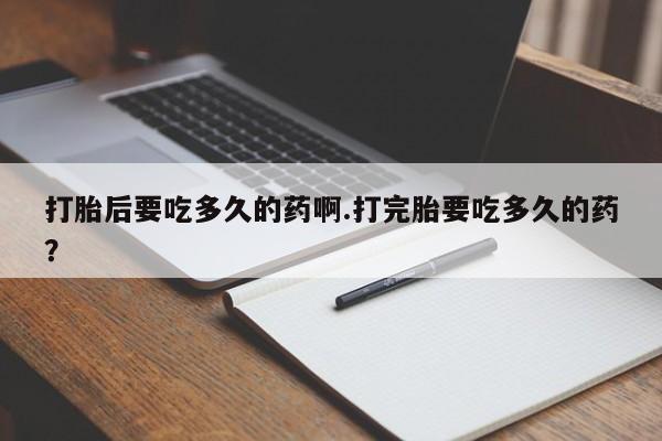 正品打胎药专卖微信打胎后要吃多久的药啊.打完胎要吃多久的药？