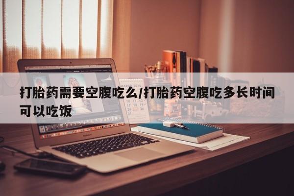 正品打胎药专卖微信打胎药需要空腹吃么/打胎药空腹吃多长时间可以吃饭