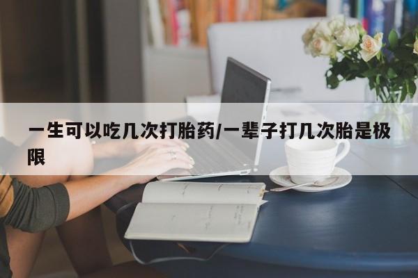 正品打胎药专卖微信一生可以吃几次打胎药/一辈子打几次胎是极限