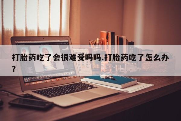 正品打胎药专卖微信打胎药吃了会很难受吗吗.打胎药吃了怎么办？