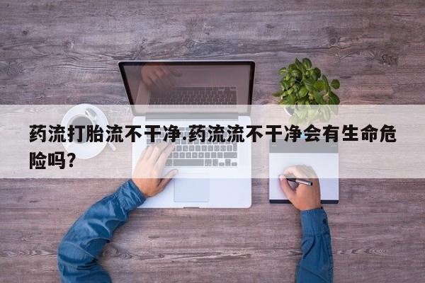 正品打胎药专卖微信药流打胎流不干净.药流流不干净会有生命危险吗？