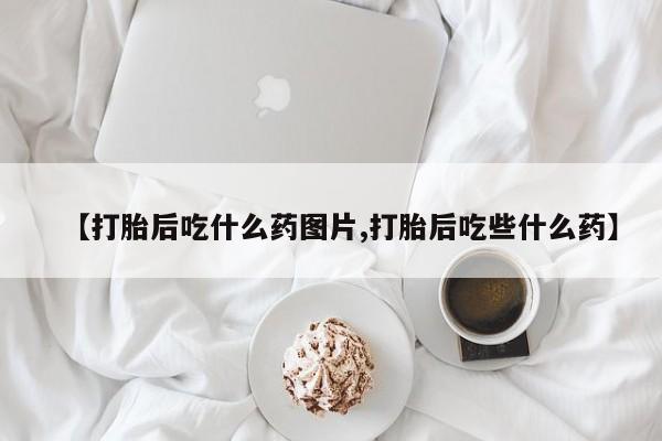 正品打胎药专卖微信【打胎后吃什么药图片,打胎后吃些什么药】