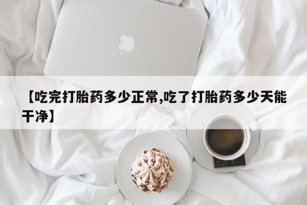 正品打胎药专卖微信【吃完打胎药多少正常,吃了打胎药多少天能干净】
