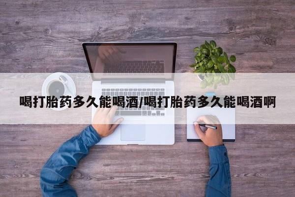 正品打胎药专卖微信喝打胎药多久能喝酒/喝打胎药多久能喝酒啊
