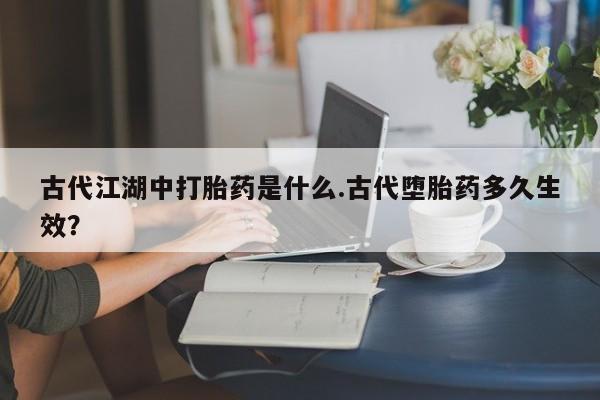 正品打胎药专卖微信古代江湖中打胎药是什么.古代堕胎药多久生效？