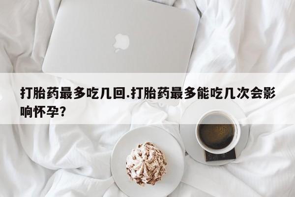 正品打胎药专卖微信打胎药最多吃几回.打胎药最多能吃几次会影响怀孕？