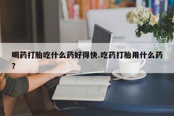 正品打胎药专卖微信喝药打胎吃什么药好得快.吃药打胎用什么药？