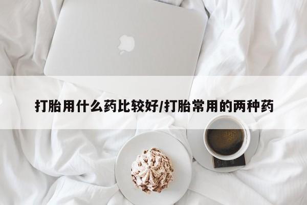 正品打胎药专卖微信打胎用什么药比较好/打胎常用的两种药