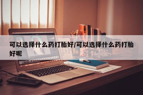 正品打胎药专卖微信可以选择什么药打胎好/可以选择什么药打胎好呢