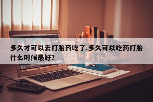 正品打胎药专卖微信多久才可以去打胎药吃了.多久可以吃药打胎什么时候最好？