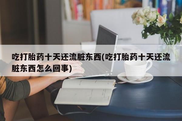 正品打胎药专卖微信吃打胎药十天还流脏东西(吃打胎药十天还流脏东西怎么回事)