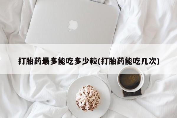 正品打胎药专卖微信打胎药最多能吃多少粒(打胎药能吃几次)
