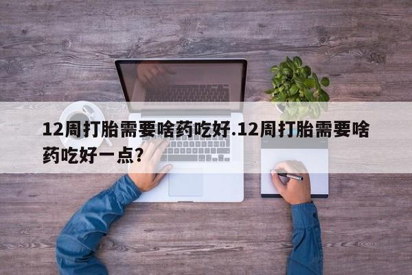 正品打胎药专卖微信12周打胎需要啥药吃好.12周打胎需要啥药吃好一点？