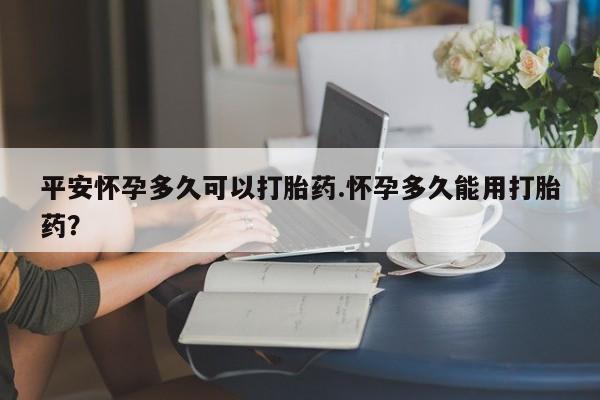 正品打胎药专卖微信平安怀孕多久可以打胎药.怀孕多久能用打胎药？