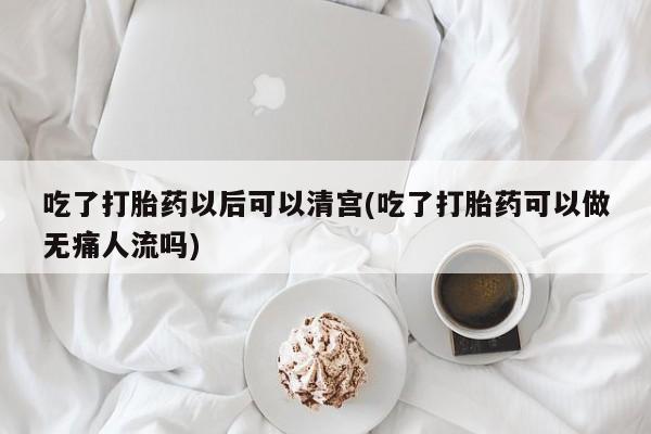 正品打胎药专卖微信吃了打胎药以后可以清宫(吃了打胎药可以做无痛人流吗)
