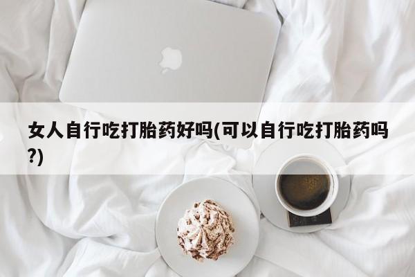 正品打胎药专卖微信女人自行吃打胎药好吗(可以自行吃打胎药吗?)